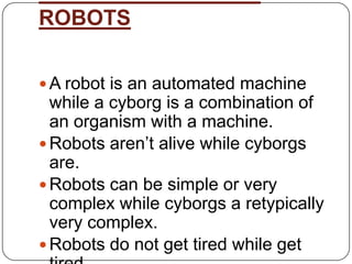 ROBOTS

 A robot is an automated machine
  while a cyborg is a combination of
  an organism with a machine.
 Robots aren’t alive while cyborgs
  are.
 Robots can be simple or very
  complex while cyborgs a retypically
  very complex.
 Robots do not get tired while get
 