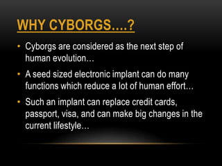 WHY CYBORGS….?
• Cyborgs are considered as the next step of
  human evolution…
• A seed sized electronic implant can do many
  functions which reduce a lot of human effort…
• Such an implant can replace credit cards,
  passport, visa, and can make big changes in the
  current lifestyle…
 