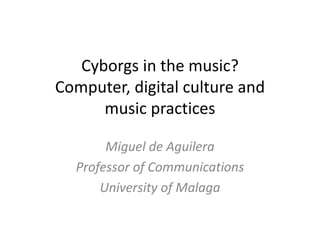 Cyborgs in the music? 
Computer, digital culture and 
music practices 
Miguel de Aguilera 
Professor of Communications 
University of Malaga 
 