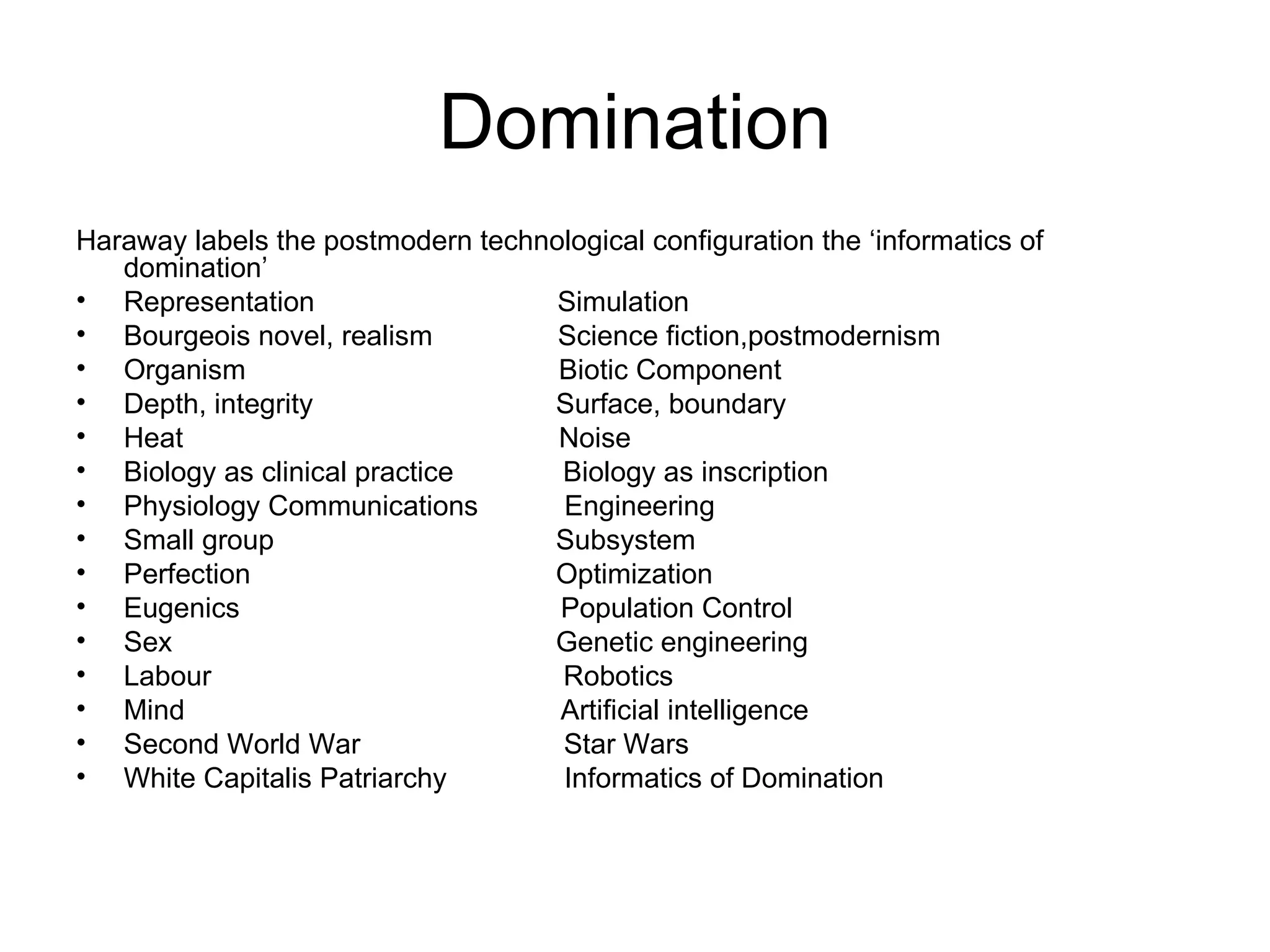 Domination Haraway labels the postmodern technological configuration the ‘informatics of domination’  Representation  Simulation Bourgeois novel, realism  Science fiction,postmodernism Organism  Biotic Component  Depth, integrity  Surface, boundary Heat  Noise Biology as clinical practice  Biology as inscription  Physiology Communications  Engineering Small group  Subsystem Perfection  Optimization Eugenics  Population Control Sex  Genetic engineering  Labour  Robotics Mind  Artificial intelligence Second World War  Star Wars White Capitalis Patriarchy  Informatics of Domination 