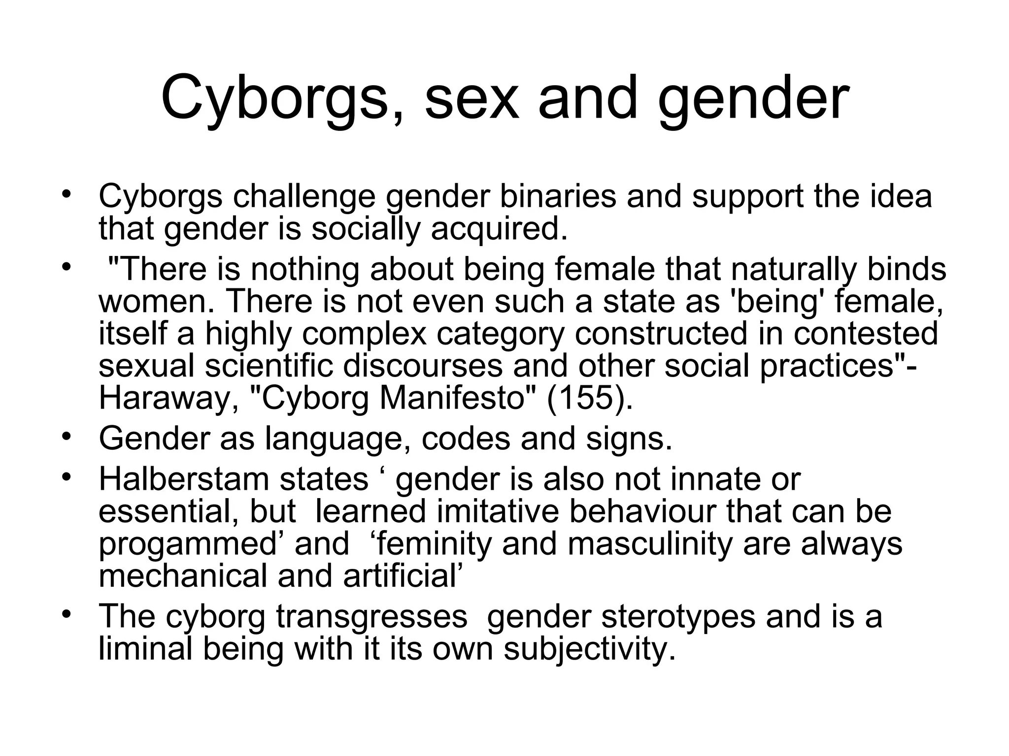 Cyborgs, sex and gender Cyborgs challenge gender binaries and support the idea that gender is socially acquired. "There is nothing about being female that naturally binds women. There is not even such a state as 'being' female, itself a highly complex category constructed in contested sexual scientific discourses and other social practices"-Haraway, "Cyborg Manifesto" (155).  Gender as language, codes and signs.  Halberstam states ‘ gender is also not innate or essential, but  learned imitative behaviour that can be progammed’ and  ‘feminity and masculinity are always mechanical and artificial’  The cyborg transgresses  gender sterotypes and is a liminal being with it its own subjectivity. 