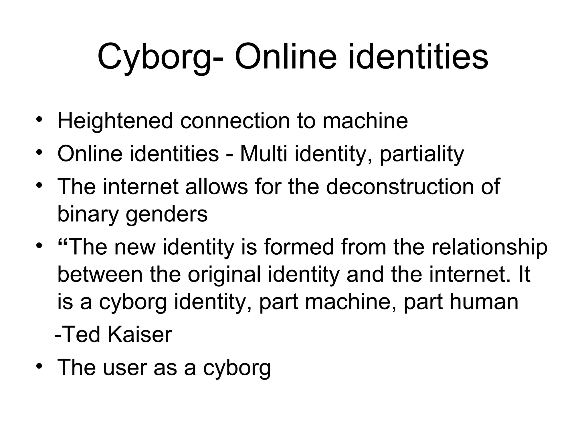 Cyborg- Online identities Heightened connection to machine Online identities - Multi identity, partiality The internet allows for the deconstruction of binary genders “ The new identity is formed from the relationship between the original identity and the internet. It is a cyborg identity, part machine, part human -Ted Kaiser The user as a cyborg 
