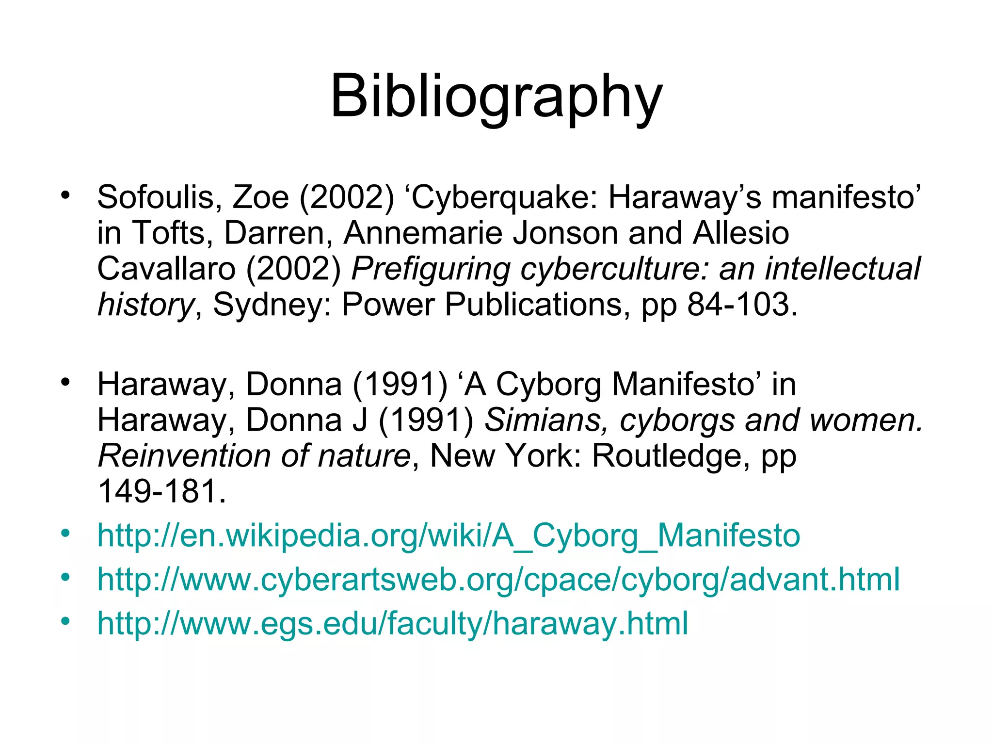 Bibliography Sofoulis, Zoe (2002) ‘Cyberquake: Haraway’s manifesto’ in Tofts, Darren, Annemarie Jonson and Allesio Cavallaro (2002)  Prefiguring cyberculture: an intellectual history , Sydney: Power Publications, pp 84-103.  Haraway, Donna (1991) ‘A Cyborg Manifesto’ in Haraway, Donna J (1991)  Simians, cyborgs and women. Reinvention of nature , New York: Routledge, pp 149-181.  http://en.wikipedia.org/wiki/A_Cyborg_Manifesto http://www.cyberartsweb.org/cpace/cyborg/advant.html http://www.egs.edu/faculty/haraway.html 