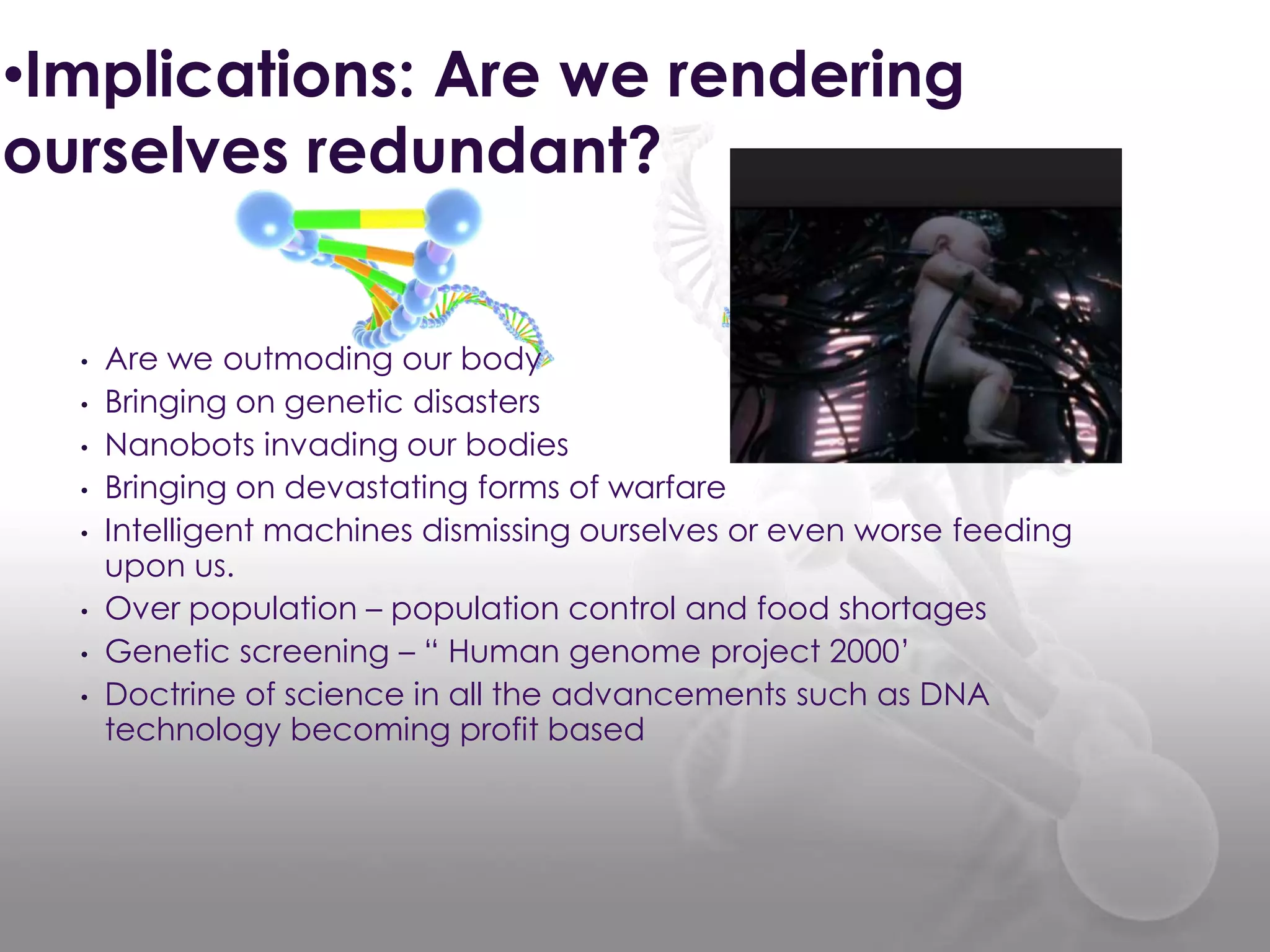 •Implications: Are we rendering
ourselves redundant?
• Are we outmoding our body
• Bringing on genetic disasters
• Nanobots invading our bodies
• Bringing on devastating forms of warfare
• Intelligent machines dismissing ourselves or even worse feeding
upon us.
• Over population – population control and food shortages
• Genetic screening – “ Human genome project 2000‟
• Doctrine of science in all the advancements such as DNA
technology becoming profit based
 