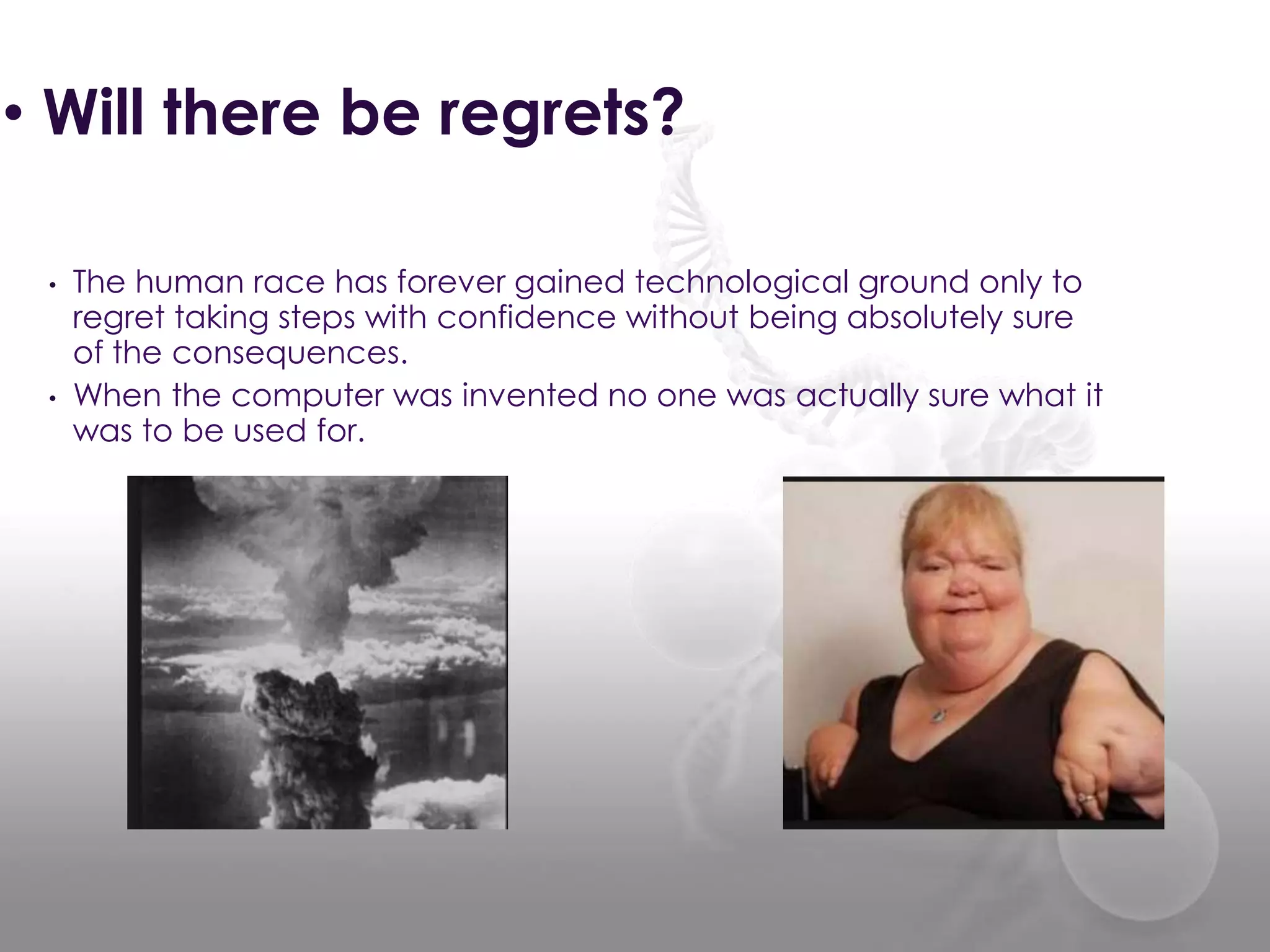 • Will there be regrets?
• The human race has forever gained technological ground only to
regret taking steps with confidence without being absolutely sure
of the consequences.
• When the computer was invented no one was actually sure what it
was to be used for.
 