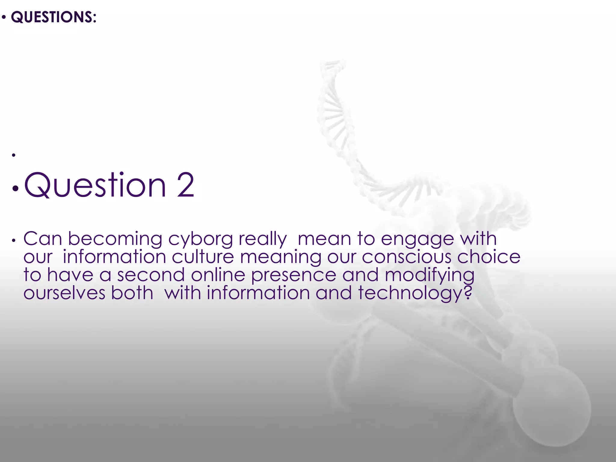 •
•Question 2
• Can becoming cyborg really mean to engage with
our information culture meaning our conscious choice
to have a second online presence and modifying
ourselves both with information and technology?
• QUESTIONS:
 