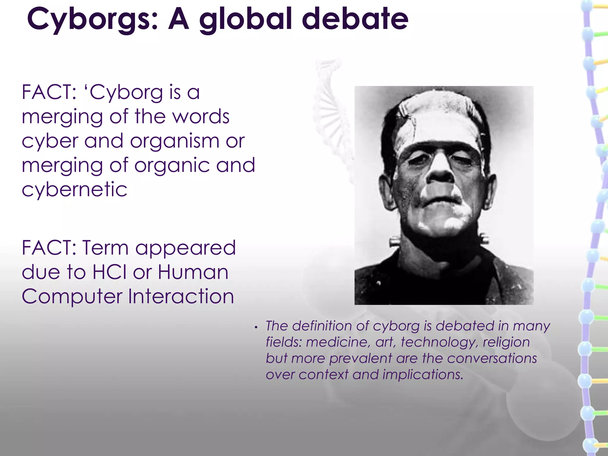 FACT: „Cyborg is a
merging of the words
cyber and organism or
merging of organic and
cybernetic
FACT: Term appeared
due to HCI or Human
Computer Interaction
Cyborgs: A global debate
• The definition of cyborg is debated in many
fields: medicine, art, technology, religion
but more prevalent are the conversations
over context and implications.
 