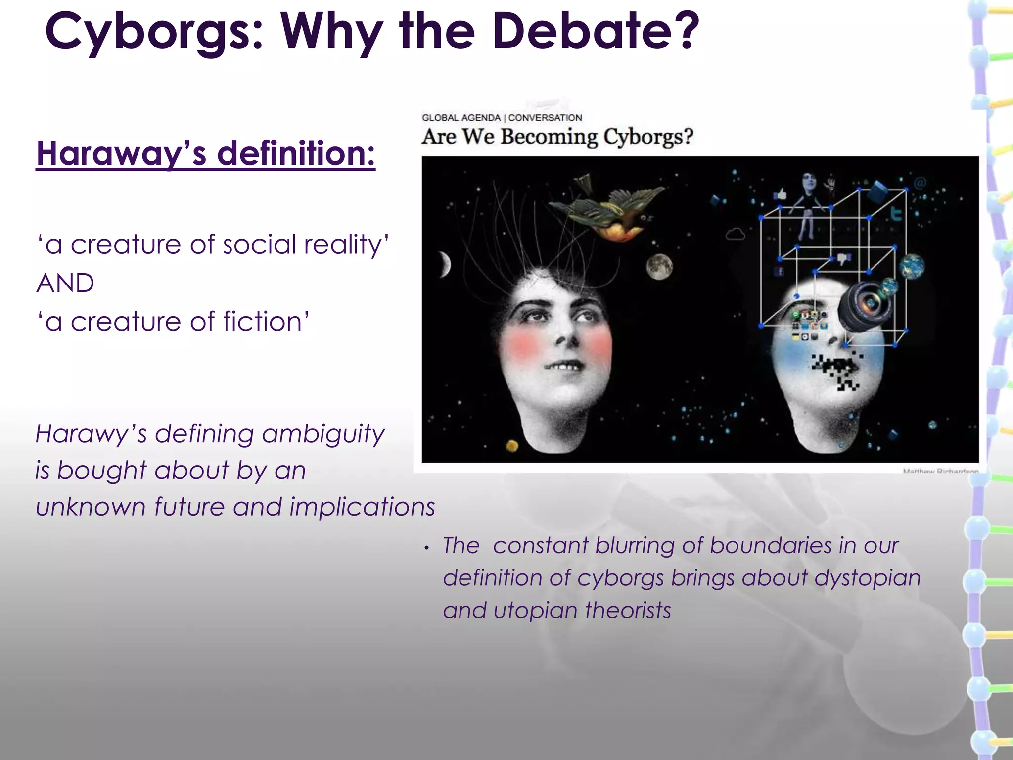 Haraway’s definition:
„a creature of social reality‟
AND
„a creature of fiction‟
Harawy‟s defining ambiguity
is bought about by an
unknown future and implications
Cyborgs: Why the Debate?
• The constant blurring of boundaries in our
definition of cyborgs brings about dystopian
and utopian theorists
 