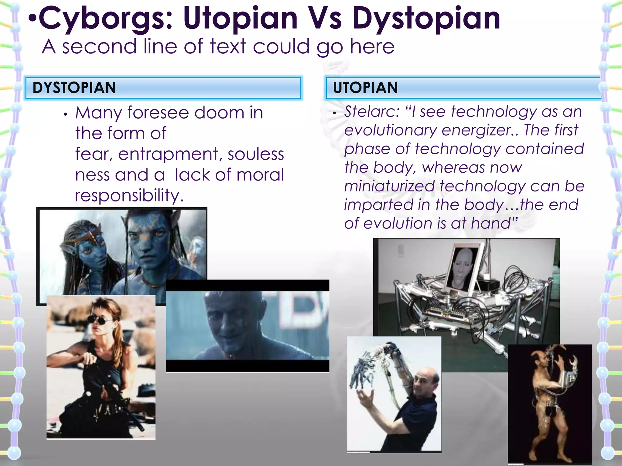 DYSTOPIAN
• Many foresee doom in
the form of
fear, entrapment, souless
ness and a lack of moral
responsibility.
• Stelarc: “I see technology as an
evolutionary energizer.. The first
phase of technology contained
the body, whereas now
miniaturized technology can be
imparted in the body…the end
of evolution is at hand”
UTOPIAN
•Cyborgs: Utopian Vs Dystopian
A second line of text could go here
 