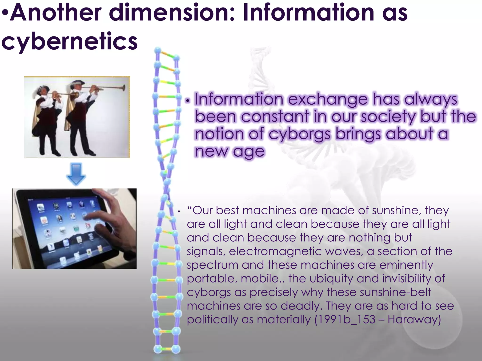 • “Our best machines are made of sunshine, they
are all light and clean because they are all light
and clean because they are nothing but
signals, electromagnetic waves, a section of the
spectrum and these machines are eminently
portable, mobile.. the ubiquity and invisibility of
cyborgs as precisely why these sunshine-belt
machines are so deadly. They are as hard to see
politically as materially (1991b_153 – Haraway)
• Information exchange has always
been constant in our society but the
notion of cyborgs brings about a
new age
•Another dimension: Information as
cybernetics
 