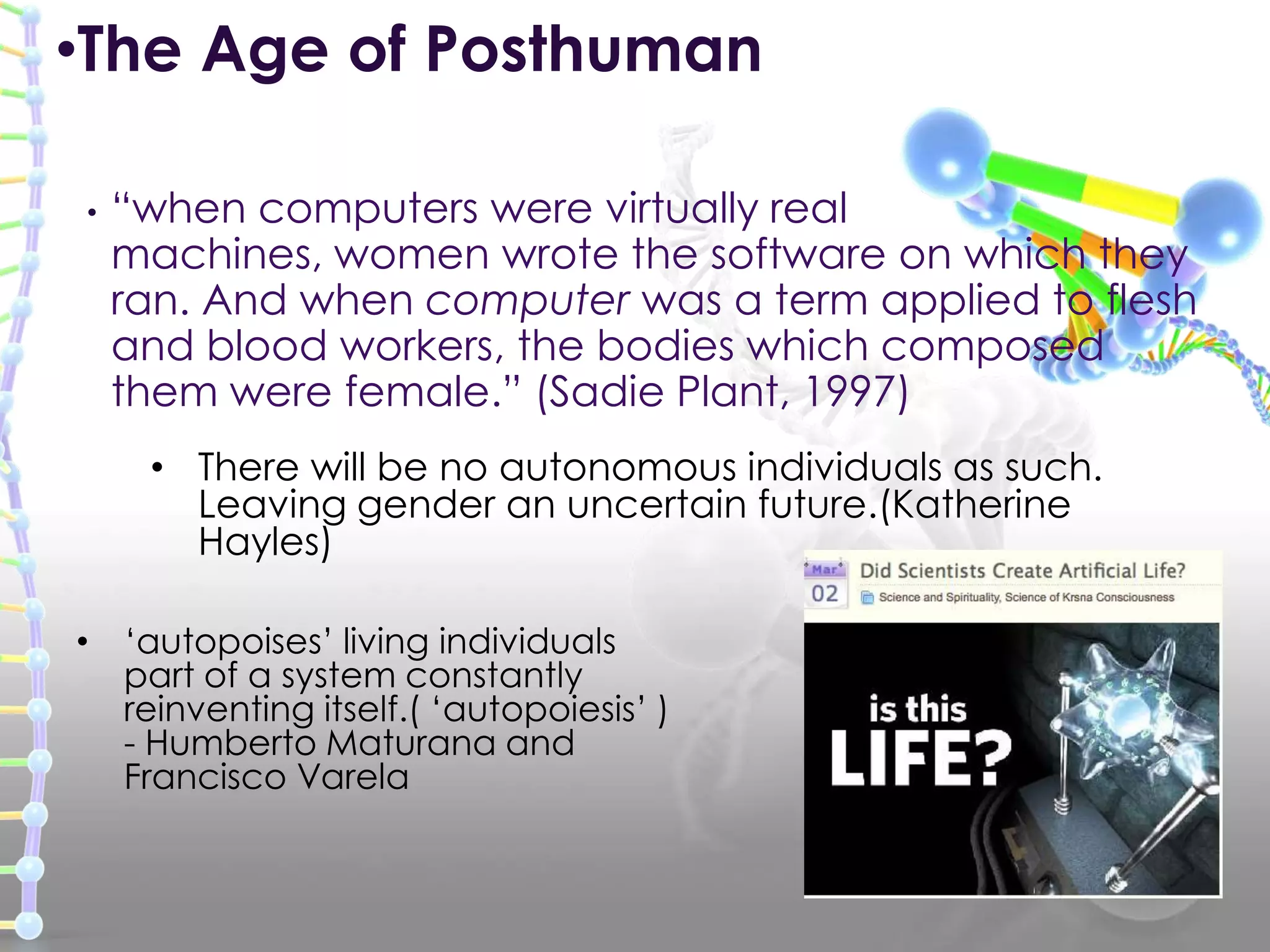 • “when computers were virtually real
machines, women wrote the software on which they
ran. And when computer was a term applied to flesh
and blood workers, the bodies which composed
them were female.” (Sadie Plant, 1997)
•The Age of Posthuman
• There will be no autonomous individuals as such.
Leaving gender an uncertain future.(Katherine
Hayles)
• „autopoises‟ living individuals
part of a system constantly
reinventing itself.( „autopoiesis‟ )
- Humberto Maturana and
Francisco Varela
 