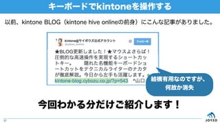 キーボードでkintoneを操作する
37
以前、kintone BLOG（kintone hive onlineの前身）にこんな記事がありました。
今回わかる分だけご紹介します！
結構有用なのですが、
何故か消失
 