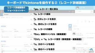 • 「ga」レコード一覧に戻る
• 「c」レコード追加
• 「j」次のレコードを表示
• 「k」前のレコードを表示
• 「e」レコードの編集
• 「Esc」編集キャンセル（編集画面）
• 「Ctrl」+「s」レコード保存（新規登録・編集画面）
• 「n」次のページを表示
• 「p」前のページを表示
キーボードでkintoneを操作する②（レコード詳細画面）
41
レコード詳細画面の
ショートカットキー
 
