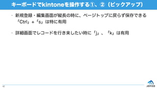 • 新規登録・編集画面が縦長の時に、ページトップに戻らず保存できる
「Ctrl」+「s」は特に有用
• 詳細画面でレコードを行き来したい時に「j」、「k」は有用
キーボードでkintoneを操作する①、②（ピックアップ）
42
 