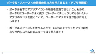 • ポータル右下のアプリアイコンの順番を変更できないこともあり、
ポータルにユーザーがよく使う（ユーザーにチェックしてもらいたい）
アプリのリンクを置くことで、ユーザーのアクセス性が格段に向上
します！
• ポータルにアイコンを並べることで、kintone上で作ったアプリ群が
より社内システムのメニューっぽく見えます！
ポータル・スペースへの情報の貼り方を押さえる①（アプリ整理編）
46
 