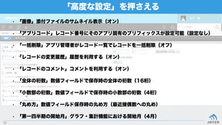 「高度な設定」を押さえる
52
• 「画像」添付ファイルのサムネイル表示（オン）
• 「アプリコード」レコード番号にそのアプリ固有のプリフィックスが設定可能（設定なし）
• 「一括削除」アプリ管理者がレコード一覧でレコードを一括削除（オフ）
• 「レコードの変更履歴」履歴を利用する（オン）
• 「レコードのコメント」コメントを利用する（オン）
• 「全体の桁数」数値フィールドで保存時の全体の桁数（16桁）
• 「小数部の桁数」数値フィールドで保存時の小数部の桁数（4桁）
• 「丸め方」数値フィールド保存時の丸め方（最近接偶数への丸め）
• 「第一四半期の開始月」グラフ・集計機能における開始月（4月）
 