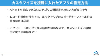 • APIですら対応できないカテゴリの機能は使わない方が良さそう
• レコード操作を行う上で、ルックアップのコピー元キーフィールドの
重複禁止は必須
• アプリコードはアプリ間の移動が容易なので、カスタマイズで積極
的に使うのは結構アリ
カスタマイズを視野に入れたアプリの設定方法
55
 