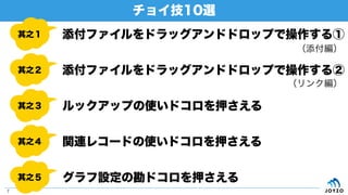 チョイ技10選
7
其之１
其之２
其之３
其之４
其之５
添付ファイルをドラッグアンドドロップで操作する①
添付ファイルをドラッグアンドドロップで操作する②
ルックアップの使いドコロを押さえる
関連レコードの使いドコロを押さえる
グラフ設定の勘ドコロを押さえる
（添付編）
（リンク編）
 