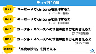 チョイ技10選
8
其之６
其之７
其之８
其之９
其之10
キーボードでkintoneを操作する①
キーボードでkintoneを操作する②
ポータル・スペースへの情報の貼り方を押さえる①
ポータル・スペースへの情報の貼り方を押さえる②
「高度な設定」を押さえる
（レコード一覧編）
（レコード詳細編）
（アプリ整理編）
（メディア編）
 