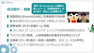 自己紹介 – 概要
▌西原翔太(@tomio2480) 北海道旭川市出身
 過去資料とかは tomio2480 で検索したら出る
▌開発本部 コネクト支援チーム 所属
 主に「地方 IT コミュニティ」「IT エンジニアの教育環境関係」を担当
▌今までの仕事は教育，人材育成系の仕事ばかりの非エンジニア
▌北海道 27+ 年(旭川→北見→富良野)，東京 2+ 年(小平市)
 IT コミュニティに関わりはじめて 10 年ちょっとくらい経った
愛すべき bozuman に西原の
個人スペース（西原発覚中）が
あります（見ることを強制せず）
 