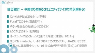 自己紹介 – 今関わりのあるコミュニティ(サイボウズ以前から)
▌Co-KoNPILe(2019-:小平市)
▌FuraIT(2014-:富良野市)
▌ゆるい勉強会@あさひかわ(2012-)
▌LOCAL(2011-:北海道)
▌オープンソースカンファレンス(主に北海道)(運営は 2011-)
▌ほかにも mintech，U-16 プログラミングコンテスト，HAISL などなど
 基本は北海道中心，U-16 は松山/甲府/豊田(愛知)など視察済
 