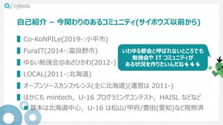 自己紹介 – 今関わりのあるコミュニティ(サイボウズ以前から)
▌Co-KoNPILe(2019-:小平市)
▌FuraIT(2014-:富良野市)
▌ゆるい勉強会@あさひかわ(2012-)
▌LOCAL(2011-:北海道)
▌オープンソースカンファレンス(主に北海道)(運営は 2011-)
▌ほかにも mintech，U-16 プログラミングコンテスト，HAISL などなど
 基本は北海道中心，U-16 は松山/甲府/豊田(愛知)など視察済
いわゆる都会と呼ばれないところでも
勉強会や IT コミュニティが
ある状況を作りたいんだね🌵🌵🌵
 