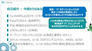 自己紹介 – 今関わりのあるコミュニティ(サイボウズ以前から)
▌Co-KoNPILe(2019-:小平市)
▌FuraIT(2014-:富良野市)
▌ゆるい勉強会@あさひかわ(2012-)
▌LOCAL(2011-:北海道)
▌オープンソースカンファレンス(主に北海道)(運営は 2011-)
▌ほかにも mintech，U-16 プログラミングコンテスト，HAISL などなど
 基本は北海道中心，U-16 は松山/甲府/豊田(愛知)など視察済
いわゆる都会と呼ばれないところでも
勉強会や IT コミュニティが
ある状況を作りたいんだね🌵🌵🌵
補足 : IT をやっている人たちが
集まって技術の発表をしたり
もくもくと作業をしたりする場があるのです
 