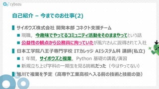 自己紹介 – 今までのお仕事(2)
▌サイボウズ株式会社 開発本部 コネクト支援チーム
 現職，今趣味でやってるコミュニティ活動をそのままやってという話
 公益性の観点から公務員に拘っていたが風穴さんに説得されて入社
▌日本工学院八王子専門学校 ITカレッジ AIシステム科 講師(私立)
 1 年間，サイボウズと複業，Python 基礎の講義/演習
 新規立ち上げ学科の一期生を見る挑戦だった（今はやってない）
▌旭川で複業を予定（高専や工業高校へ入る前の技術と技能の塾）
 