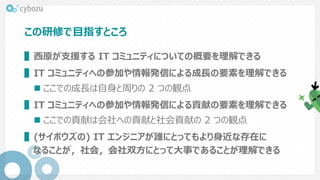 この研修で目指すところ
▌西原が支援する IT コミュニティについての概要を理解できる
▌IT コミュニティへの参加や情報発信による成長の要素を理解できる
 ここでの成長は自身と周りの 2 つの観点
▌IT コミュニティへの参加や情報発信による貢献の要素を理解できる
 ここでの貢献は会社への貢献と社会貢献の 2 つの観点
▌(サイボウズの) IT エンジニアが誰にとってもより身近な存在に
なることが，社会，会社双方にとって大事であることが理解できる
 