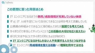 この思想に至った背景まとめ
▌IT エンジニアになるまでの教育/成長環境が充実していない体感
▌ずっと IT 人材不足について自分にできることは何か考えて活動していた
▌公務員の枠組みでできることに取り組んできたが民間でも考えてみた
▌サイボウズで率先してやっていくことでこの活動の大切さを広く伝えたい
▌ぼくがこれをやることでサイボウズ的にもよさがありそう
 IT エンジニアになるかもしれない人や支援する人たちとつながれる
 IT エンジニアの育成環境を整える活動への理解を背中で示せる
 