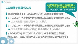 この研修で目指すところ
▌西原が支援する IT コミュニティについての概要を理解できる
▌IT コミュニティへの参加や情報発信による成長の要素を理解できる
 ここでの成長は自身と周りの 2 つの観点
▌IT コミュニティへの参加や情報発信による貢献の要素を理解できる
 ここでの貢献は会社への貢献と社会貢献の 2 つの観点
▌(サイボウズの) IT エンジニアが誰にとってもより身近な存在に
なることが，社会，会社双方にとって大事であることが理解できる
とにかく外のコミュニティに出てほしい
とにかくコンテンツを発信してほしい
ということを大人風に言っただけです
 