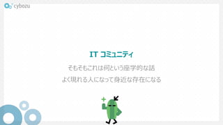 IT コミュニティ
そもそもこれは何という座学的な話
よく現れる人になって身近な存在になる
 