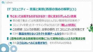 IT コミュニティ – 言葉と実態(西原の強めの解釈)(1)
▌今となっては指すものがなかなか一意に定まらずしんどい言葉
 草の根で集まっては利害関係はほとんどない関係性が旧来的？
 コミュニティを使ったマーケティングなども出てきて難しい状況に
 この研修（というか西原）は草の根的 IT コミュニティが対象です
 だから製品を持たないコネクト支援チームなら働けると思った
▌(意味の例)ある技術等の対象について興味の近い人たちが集まる場
 その入り込みレベルには差があり，それぞれのよさがある
 