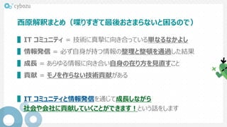 西原解釈まとめ（喋りすぎて最後おさまらないと困るので）
▌IT コミュニティ = 技術に真摯に向き合っている単なるなかよし
▌情報発信 = 必ず自身が持つ情報の整理と整頓を通過した結果
▌成長 = あらゆる情報に向き合い自身の在り方を見直すこと
▌貢献 = モノを作らない技術貢献がある
▌IT コミュニティと情報発信を通じて成長しながら
社会や会社に貢献していくことができます！という話をします
 