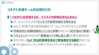 コネクト支援チーム的な関わり方
▌「つながり」を意識するが，ビジネスや採用は持ち込まない
 IT コミュニティによるがビジネスや採用を嫌がる場もある
 2012 年頃(?)から採用活動を IT コミュニティ内で行う人が登場
 所属会社に転職活動をしていると誤解された人の足が遠のく事案も
 ハラスメントのみならず「懇親会シャリ残し謎人類」も現れ混沌の世
 それに伴い CoC 的な約束事を定めて参加者を守る動きが出てくる
 ぼくは過去そういった人が現れて学生とギクシャクする事案に遭遇しました
 
