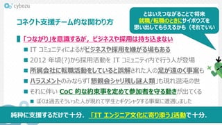 コネクト支援チーム的な関わり方
▌「つながり」を意識するが，ビジネスや採用は持ち込まない
 IT コミュニティによるがビジネスや採用を嫌がる場もある
 2012 年頃(?)から採用活動を IT コミュニティ内で行う人が登場
 所属会社に転職活動をしていると誤解された人の足が遠のく事案も
 ハラスメントのみならず「懇親会シャリ残し謎人類」も現れ混沌の世
 それに伴い CoC 的な約束事を定めて参加者を守る動きが出てくる
 ぼくは過去そういった人が現れて学生とギクシャクする事案に遭遇しました
とはいえつながることで将来
就職/転職のときにサイボウズを
思い出してもらえるかも（それでいい
純粋に支援するだけで十分． 「IT エンジニア文化に寄り添う」活動で十分．
 