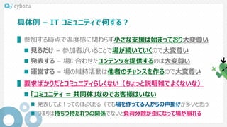 具体例 – IT コミュニティで何する？
▌参加する時点で温度感に関わらず小さな支援は始まっており大変尊い
 見るだけ – 参加者がいることで場が続いていくので大変尊い
 発表する – 場に合わせたコンテンツを提供するのは大変尊い
 運営する – 場の維持活動は他者のチャンスを作るので大変尊い
▌要求ばかりだとコミュニティらしくない（ちょっと説明雑でよくないな）
 「コミュニティ = 共同体」なのでお客様はいない
 発表してよ！ってのはよくある（でも場を作ってる人からの声掛けが多いと思う
 つまりは持ちつ持たれつの関係でないと負荷分散が歪になって場が崩れる
 