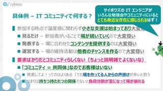 具体例 – IT コミュニティで何する？
▌参加する時点で温度感に関わらず小さな支援は始まっており大変尊い
 見るだけ – 参加者がいることで場が続いていくので大変尊い
 発表する – 場に合わせたコンテンツを提供するのは大変尊い
 運営する – 場の維持活動は他者のチャンスを作るので大変尊い
▌要求ばかりだとコミュニティらしくない（ちょっと説明雑でよくないな）
 「コミュニティ = 共同体」なのでお客様はいない
 発表してよ！ってのはよくある（でも場を作ってる人からの声掛けが多いと思う
 つまりは持ちつ持たれつの関係でないと負荷分散が歪になって場が崩れる
サイボウズの IT エンジニアが
いろんな勉強会やコミュニティにいると
とても身近な存在に感じられるはず！
 