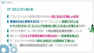 IT コミュニティまとめ
▌「コミュニティ」という言葉が指すものは一意に定まらず難しい状況
▌勉強のために参加するだけでも IT コミュニティに貢献できている
 サイボウズの IT エンジニアを身近に感じてくれる人が増える効果も
▌コネクト支援チーム（特に西原）は草の根的な場を対象としている
▌場によってビジネスや採用を嫌がる場もあるので約束事を見よう
▌IT コミュニティへの貢献は持ちつ持たれつの関係が丁度いい
 でも，関わりの深さはまちまちで OK（できることをやる姿勢
 
