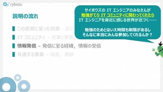 説明の流れ
▌この思想に至った背景 - 自己紹介，発見
▌IT コミュニティ – 言葉と実態，コネクト支援チーム的関わり，具体例
▌情報発信 – 発信に至る経緯，情報の受信
▌共通する要素 – 成長，貢献
サイボウズの IT エンジニアのみなさんが
勉強がてら IT コミュニティに関わってくれたら
IT エンジニアを身近に感じる世界が近づく……
勉強のためとはいえ時間も制限があるし
そんなに本当にみんな参加してくれるんか？
 