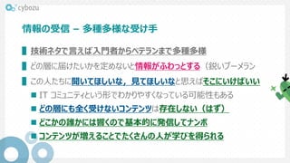 情報の受信 – 多種多様な受け手
▌技術ネタで言えば入門者からベテランまで多種多様
▌どの層に届けたいかを定めないと情報がふわっとする（鋭いブーメラン
▌この人たちに聞いてほしいな，見てほしいなと思えばそこにいけばいい
 IT コミュニティという形でわかりやすくなっている可能性もある
 どの層にも全く受けないコンテンツは存在しない（はず）
 どこかの誰かには響くので基本的に発信してナンボ
 コンテンツが増えることでたくさんの人が学びを得られる
 