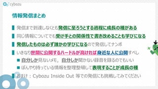 情報発信まとめ
▌発信まで到達しなくとも発信に至ろうとする過程に成長の種がある
▌同じ情報についてでも受け手との関係性で書き改めることも学びになる
▌発信したものは必ず誰かの学びになるので発信してナンボ
▌いきなり世間に公開するハードルが高ければ身近な人に公開すべし
 自分しか見ないメモ，自分しか聞かない録音を録るのでもいい
 ぼんやり持っている情報を整理整頓して表現することが成長の種
▌おまけ : Cybozu Inside Out 等での発信にも挑戦してみてください
 