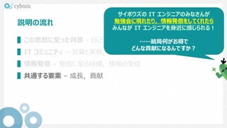説明の流れ
▌この思想に至った背景 - 自己紹介，発見
▌IT コミュニティ – 言葉と実態，コネクト支援チーム的関わり，具体例
▌情報発信 – 発信に至る経緯，情報の受信
▌共通する要素 – 成長，貢献
サイボウズの IT エンジニアのみなさんが
勉強会に現れたり，情報発信をしてくれたら
みんなが IT エンジニアを身近に感じられる！
……結局何がお得で
どんな貢献になるんですか？
 