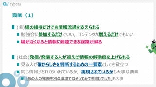 貢献（1）
▌(場)場の維持だけでも情報流通を支えられる
 勉強会に参加するだけでいい，コンテンツが増えるだけでもいい
 場がなくなると情報に到達できる経路が減る
▌(社会)発信/発表する人が違えば情報の解像度を上げられる
 見る人が確からしさを判断するための一要素としても役立つ
 同じ情報がどれくらい出ているか，再現されているかも大事な要素
 「あの人の発表を別の環境でなぞってみても同じでした」も大事
 