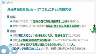 共通する要素まとめ – IT コミュニティと情報発信
▌成長
 情報に向き合って自身の在り方を見直すきっかけを得られる
 観察と表現の 2 つの観点から新しい考え方に挑戦する機会になる
▌貢献
 (場)場に入ることで維持を助けたり，発展を促すことができる
 (場)人と情報の流通が活発な場にすることで魅力ある場になっていく
 (会社)サイボウズを思い出してもらうきっかけとしての人，
コンテンツを世に放つことが大事．純粋に技術に向き合うのがいい．
 