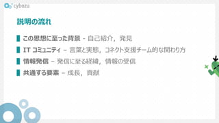説明の流れ
▌この思想に至った背景 - 自己紹介，発見
▌IT コミュニティ – 言葉と実態，コネクト支援チーム的な関わり方
▌情報発信 – 発信に至る経緯，情報の受信
▌共通する要素 – 成長，貢献
 