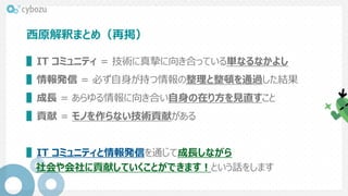 西原解釈まとめ（再掲）
▌IT コミュニティ = 技術に真摯に向き合っている単なるなかよし
▌情報発信 = 必ず自身が持つ情報の整理と整頓を通過した結果
▌成長 = あらゆる情報に向き合い自身の在り方を見直すこと
▌貢献 = モノを作らない技術貢献がある
▌IT コミュニティと情報発信を通じて成長しながら
社会や会社に貢献していくことができます！という話をします
 