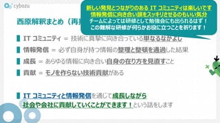 西原解釈まとめ（再掲）
▌IT コミュニティ = 技術に真摯に向き合っている単なるなかよし
▌情報発信 = 必ず自身が持つ情報の整理と整頓を通過した結果
▌成長 = あらゆる情報に向き合い自身の在り方を見直すこと
▌貢献 = モノを作らない技術貢献がある
▌IT コミュニティと情報発信を通じて成長しながら
社会や会社に貢献していくことができます！という話をします
新しい発見とつながりのある IT コミュニティは楽しいです
情報発信に向き合い頭をスッキリさせるのもいい気分
チームによっては研修として勉強会にも出られるはず！
この難解な研修が何らかお役に立つことを祈ります！
 