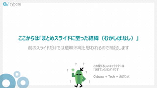 ここからは「まとめスライドに至った経緯（むかしばなし）」
前のスライドだけでは意味不明と思われるので補足します
？
？
？
？ ？
？
この愛くるしいキャラクターは
「さぼてっく」ｾﾝﾊﾟｲです
Cybozu + Tech = さぼてっく
 