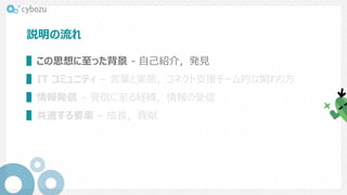 説明の流れ
▌この思想に至った背景 - 自己紹介，発見
▌IT コミュニティ – 言葉と実態，コネクト支援チーム的な関わり方
▌情報発信 – 発信に至る経緯，情報の受信
▌共通する要素 – 成長，貢献
 